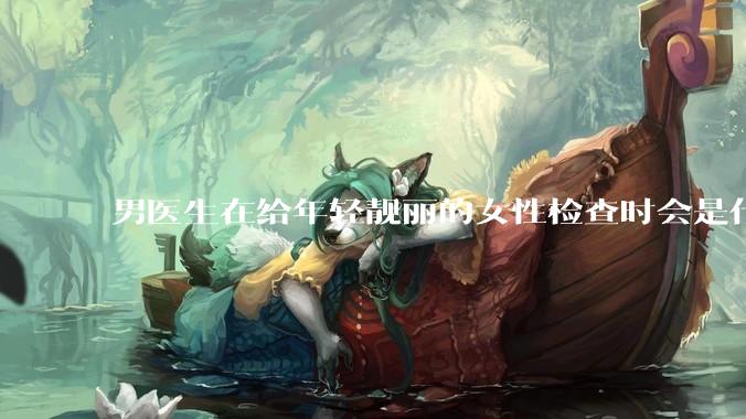 男医生在给年轻靓丽的女性检查时会是什么心态？
